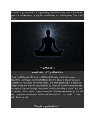moment.Yoga meditation is a great way to reduce stress, and to find inner
peace. It can be done by anyone, at any time, and in any place. Give it a try
today!
Yoga Meditation
Introduction of Yoga Meditaion
Yoga meditation is a form of meditation that uses physical postures,
breathing techniques and mental focus to bring about a deeper sense of
awareness, relaxation and inner peace. It is often practiced in a peaceful,
quiet setting and may be accompanied by music or other soothing sounds.
During the practice of yoga meditation, one focuses on the breath and the
movement of the body to create a sense of balance and wellbeing. The aim
is to bring about a sense of stillness of the mind and body and to connect
with the inner self.
What is Yoga Meditation?
 