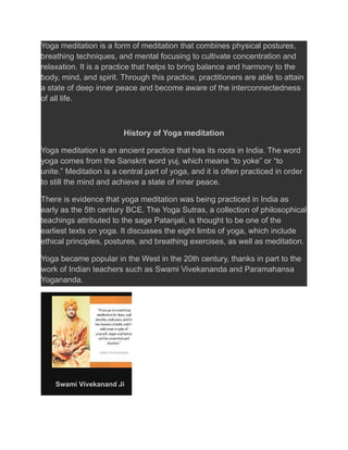 Yoga meditation is a form of meditation that combines physical postures,
breathing techniques, and mental focusing to cultivate concentration and
relaxation. It is a practice that helps to bring balance and harmony to the
body, mind, and spirit. Through this practice, practitioners are able to attain
a state of deep inner peace and become aware of the interconnectedness
of all life.
History of Yoga meditation
Yoga meditation is an ancient practice that has its roots in India. The word
yoga comes from the Sanskrit word yuj, which means “to yoke” or “to
unite.” Meditation is a central part of yoga, and it is often practiced in order
to still the mind and achieve a state of inner peace.
There is evidence that yoga meditation was being practiced in India as
early as the 5th century BCE. The Yoga Sutras, a collection of philosophical
teachings attributed to the sage Patanjali, is thought to be one of the
earliest texts on yoga. It discusses the eight limbs of yoga, which include
ethical principles, postures, and breathing exercises, as well as meditation.
Yoga became popular in the West in the 20th century, thanks in part to the
work of Indian teachers such as Swami Vivekananda and Paramahansa
Yogananda.
Swami Vivekanand Ji
 