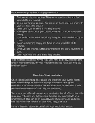 Here are some tips on how to do yoga meditation:
1. Find a quiet place to practice. This can be anywhere that you feel
comfortable and relaxed.
2. Sit in a comfortable position. You can sit on the floor or in a chair with
your feet flat on the ground.
3. Close your eyes and take a few deep breaths.
4. Focus your attention on your breath. Breathe in and out slowly and
evenly.
5. If your mind starts to wander, simply bring your attention back to your
breath.
6. Continue breathing deeply and focus on your breath for 10-15
minutes.
7. When you are finished, sit for a few moments and allow your mind to
quiet.
8. Open your eyes and take a few deep breaths.
Yoga meditation is a great way to relax your mind and body. The next time
you are feeling stressed, try yoga meditation and see how it can help you
find inner peace.
Benefits of Yoga meditation
When it comes to finding inner peace and improving your overall health,
there are few things as beneficial as yoga meditation. This type of
meditation is an ancient practice that has been used for centuries to help
people achieve a sense of tranquility and well-being.
There are many different types of yoga meditation, but all of them share the
same goal of helping you to focus your thoughts and connect with your
innermost self. This can be an incredibly powerful experience, and it can
lead to a number of benefits for your mind, body, and soul.
Some of the most significant benefits of yoga meditation include:
 