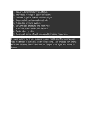 1. Improved mental clarity and focus.
2. Increased feelings of peace and calm.
3. Greater physical flexibility and strength.
4. Improved circulation and respiration.
5. A boosted immune system.
6. Lower blood pressure and heart rate.
7. Reduced stress levels and anxiety.
8. Better sleep quality.
9. An overall sense of well-being and increased happiness.
If you’re looking for a way to improve your health and find inner peace,
yoga meditation is definitely worth considering. This practice can offer a
wealth of benefits, and it’s suitable for people of all ages and levels of
fitness.
 