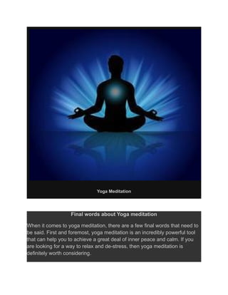Yoga Meditation
Final words about Yoga meditation
When it comes to yoga meditation, there are a few final words that need to
be said. First and foremost, yoga meditation is an incredibly powerful tool
that can help you to achieve a great deal of inner peace and calm. If you
are looking for a way to relax and de-stress, then yoga meditation is
definitely worth considering.
 