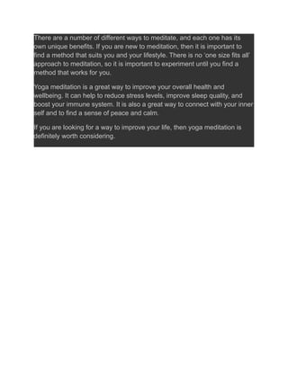 There are a number of different ways to meditate, and each one has its
own unique benefits. If you are new to meditation, then it is important to
find a method that suits you and your lifestyle. There is no ‘one size fits all’
approach to meditation, so it is important to experiment until you find a
method that works for you.
Yoga meditation is a great way to improve your overall health and
wellbeing. It can help to reduce stress levels, improve sleep quality, and
boost your immune system. It is also a great way to connect with your inner
self and to find a sense of peace and calm.
If you are looking for a way to improve your life, then yoga meditation is
definitely worth considering.
 