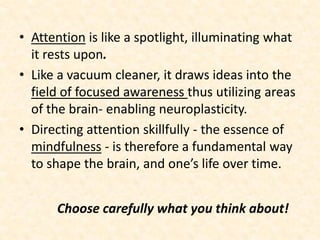 Choose carefully what you think about!
• Attention is like a spotlight, illuminating what
it rests upon.
• Like a vacuum cleaner, it draws ideas into the
field of focused awareness thus utilizing areas
of the brain- enabling neuroplasticity.
• Directing attention skillfully - the essence of
mindfulness - is therefore a fundamental way
to shape the brain, and one’s life over time.
 