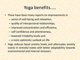 Yoga benefits…..
• There have been many reports on improvements in
– sense of well-being and relaxation,
– quality of interpersonal relationships,
– improved concentration and efficiency,
– self-confidence and attentiveness,
– lowered irritability levels and
– a more optimistic outlook on life.
• Yoga reduces basal anxiety levels and attenuates anxiety
scores in stressful states with better adaptability towards
environmental and internal stressors.
 