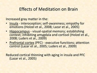 Effects of Meditation on Brain
Increased gray matter in the:
• Insula - interoception; self-awareness; empathy for
emotions (Holzel et al., 2008; Lazar et al., 2005)
• Hippocampus - visual-spatial memory; establishing
context; inhibiting amygdala and cortisol (Holzel et al.,
2008; Luders et al., 2009)
• Prefrontal cortex (PFC) - executive functions; attention
control (Lazar et al., 2005; Luders et al., 2009)
Reduced cortical thinning with aging in insula and PFC
(Lazar et al., 2005)
 
