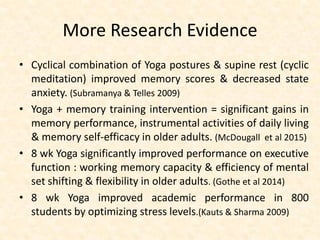 More Research Evidence
• Cyclical combination of Yoga postures & supine rest (cyclic
meditation) improved memory scores & decreased state
anxiety. (Subramanya & Telles 2009)
• Yoga + memory training intervention = significant gains in
memory performance, instrumental activities of daily living
& memory self-efficacy in older adults. (McDougall et al 2015)
• 8 wk Yoga significantly improved performance on executive
function : working memory capacity & efficiency of mental
set shifting & flexibility in older adults. (Gothe et al 2014)
• 8 wk Yoga improved academic performance in 800
students by optimizing stress levels.(Kauts & Sharma 2009)
 