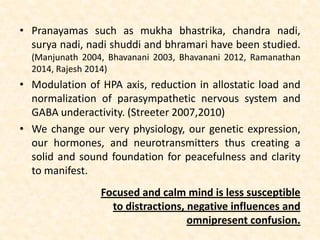 • Pranayamas such as mukha bhastrika, chandra nadi,
surya nadi, nadi shuddi and bhramari have been studied.
(Manjunath 2004, Bhavanani 2003, Bhavanani 2012, Ramanathan
2014, Rajesh 2014)
• Modulation of HPA axis, reduction in allostatic load and
normalization of parasympathetic nervous system and
GABA underactivity. (Streeter 2007,2010)
• We change our very physiology, our genetic expression,
our hormones, and neurotransmitters thus creating a
solid and sound foundation for peacefulness and clarity
to manifest.
Focused and calm mind is less susceptible
to distractions, negative influences and
omnipresent confusion.
 