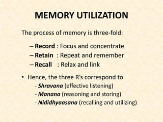 MEMORY UTILIZATION
The process of memory is three-fold:
– Record : Focus and concentrate
– Retain : Repeat and remember
– Recall : Relax and link
• Hence, the three R’s correspond to
- Shravana (effective listening)
- Manana (reasoning and storing)
- Nididhyaasana (recalling and utilizing)
 