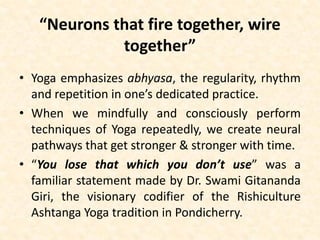 “Neurons that fire together, wire
together”
• Yoga emphasizes abhyasa, the regularity, rhythm
and repetition in one’s dedicated practice.
• When we mindfully and consciously perform
techniques of Yoga repeatedly, we create neural
pathways that get stronger & stronger with time.
• “You lose that which you don’t use” was a
familiar statement made by Dr. Swami Gitananda
Giri, the visionary codifier of the Rishiculture
Ashtanga Yoga tradition in Pondicherry.
 
