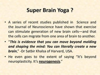 Super Brain Yoga ?
• A series of recent studies published in Science and
the Journal of Neuroscience have shown that exercise
can stimulate generation of new brain cells—and that
the cells can migrate from one area of brain to another.
• “This is evidence that you can move beyond molding
and shaping the mind: You can literally create a new
brain,” -Dr Satbir Khalsa of Harvard, USA.
• He even goes to the extent of saying “It’s beyond
neuroplasticity. It’s neurogenesis.”
 