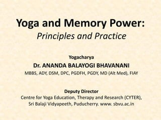 Yoga and Memory Power:
Principles and Practice
Yogacharya
Dr. ANANDA BALAYOGI BHAVANANI
MBBS, ADY, DSM, DPC, PGDFH, PGDY, MD (Alt Med), FIAY
Deputy Director
Centre for Yoga Education, Therapy and Research (CYTER),
Sri Balaji Vidyapeeth, Puducherry. www. sbvu.ac.in
 