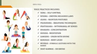 KRIYA YOGA
YOGIC PRACTICES INCLUDES:
 YAMA – SELF CONTROL
 NIYAMA – OBEYING RELIGIOUS LAWS
 ASANA – MAINTAIN POSTURES
 PRANAYAMA – BREATHING TECHNIQUES
 PRATYAHARA – WITHDRAWAL OF SENSES
 DHARANA - CONCENTRATION
 DHYANA - MEDITATION
 SAMADHI – UNION WITH DIVINE
 BANDHAS – BODY LOCKS
 MUDRAS - SYMBOLIC GESTURES WITH THE
HANDS
 SHAT-KARMAS – SIX KRIYAS
 