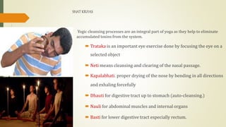 SHAT KRiYAS
Yogic cleansing processes are an integral part of yoga as they help to eliminate
accumulated toxins from the system.
 Trataka is an important eye exercise done by focusing the eye on a
selected object
 Neti means cleansing and clearing of the nasal passage.
 Kapalabhati. proper drying of the nose by bending in all directions
and exhaling forcefully
 Dhauti for digestive tract up to stomach (auto-cleansing.)
 Nauli for abdominal muscles and internal organs
 Basti for lower digestive tract especially rectum.
 