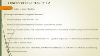 CONCEPT OF HEALTH AND YOGA
 man has five bodies or kosas (sheaths).
 According to the tradition of Yoga and UpanishaD,
1) the physical body, is called "Annamaya kosa".
2) the Pranamaya kosa featured by the predominance of prana, the life principle.
3) Manomaya Kosa or the psychical body is responsible for the functions of mind, namely perception, analysis, memory and also the
emotions.
4) The Vijnanamaya kosa characterised by discrimination and a capacity to judge, is aimed at channelising human behavior towards
perfect health, in tune with nature.
5) In the Anandamaya state, man is established in perfect harmony and balance of all his faculties and is featured by total mastery,
bliss and freedom from fear.
 