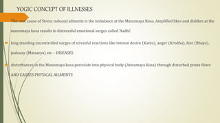 YOGIC CONCEPT OF ILLNESSES
 The root cause of Stress induced ailments is the imbalance at the Manomaya Kosa. Amplified likes and dislikes at the
manomaya kosa results in distressful emotional surges called 'Aadhi‘.
 long standing uncontrolled surges of stressful reactions like intense desire (Kama), anger (Krodha), fear (Bhaya),
jealousy (Matsarya) etc – DISEASES
 disturbances in the Manomaya kosa percolate into physical body (Annamaya Kosa) through disturbed prana flows
AND CAUSES PHYSICAL AILMENTS
 