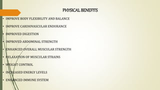 PHYSICALBENEFITS
• IMPROVE BODY FLEXIBILITY AND BALANCE
• IMPROVE CARDIOVASCULAR ENDURANCE
• IMPROVED DIGESTION
• IMPROVED ABDOMINAL STRENGTH
• ENHANCED OVERALL MUSCULAR STRENGTH
• RELAXATION OF MUSCULAR STRAINS
• WEIGHT CONTROL
• INCREASED ENERGY LEVELS
• ENHANCED IMMUNE SYSTEM
 
