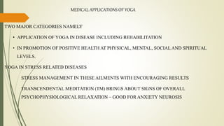 MEDICAL APPLICATIONS OF YOGA
TWO MAJOR CATEGORIES NAMELY
• APPLICATION OF YOGA IN DISEASE INCLUDING REHABILITATION
• IN PROMOTION OF POSITIVE HEALTH AT PHYSICAL, MENTAL, SOCIAL AND SPIRITUAL
LEVELS.
YOGA IN STRESS RELATED DISEASES
STRESS MANAGEMENT IN THESE AILMENTS WITH ENCOURAGING RESULTS
TRANSCENDENTAL MEDITATION (TM) BRINGS ABOUT SIGNS OF OVERALL
PSYCHOPHYSIOLOGICAL RELAXATION – GOOD FOR ANXIETY NEUROSIS
 