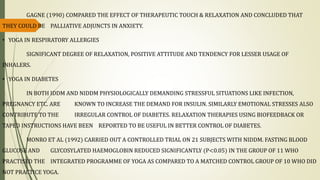 GAGNE (1990) COMPARED THE EFFECT OF THERAPEUTIC TOUCH & RELAXATION AND CONCLUDED THAT
THEY COULD BE PALLIATIVE ADJUNCTS IN ANXIETY.
• YOGA IN RESPIRATORY ALLERGIES
SIGNIFICANT DEGREE OF RELAXATION, POSITIVE ATTITUDE AND TENDENCY FOR LESSER USAGE OF
INHALERS.
• YOGA IN DIABETES
IN BOTH IDDM AND NIDDM PHYSIOLOGICALLY DEMANDING STRESSFUL SITUATIONS LIKE INFECTION,
PREGNANCY ETC. ARE KNOWN TO INCREASE THE DEMAND FOR INSULIN. SIMILARLY EMOTIONAL STRESSES ALSO
CONTRIBUTE TO THE IRREGULAR CONTROL OF DIABETES. RELAXATION THERAPIES USING BIOFEEDBACK OR
TAPED INSTRUCTIONS HAVE BEEN REPORTED TO BE USEFUL IN BETTER CONTROL OF DIABETES.
MONRO ET AL (1992) CARRIED OUT A CONTROLLED TRIAL ON 21 SUBJECTS WITH NIDDM. FASTING BLOOD
GLUCOSE AND GLYCOSYLATED HAEMOGLOBIN REDUCED SIGNIFICANTLY (P<0.05) IN THE GROUP OF 11 WHO
PRACTISED THE INTEGRATED PROGRAMME OF YOGA AS COMPARED TO A MATCHED CONTROL GROUP OF 10 WHO DID
NOT PRACTICE YOGA.
 