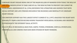 • CORONARY HEART DISEASE BEING ONE OF THE MAJOR KILLERS OF MANKIND EVEN TODAY, THE ROLE OF
LIFE STYLE MODIFICATION TO TAKE CARE OF ALL THE RISK FACTORS TO PREVENT CHD CANNOT BE
OVERLOOKED. GREENWOOD ET AL (1996) REVIEWED THE LITERATURE AND SHOWED THAT BOTH
SOCIAL SUPPORT AND LIFE STRESSES INFLUENCE THE INCIDENCE AND MORTALITY OF CORONARY
HEART DISEASE.
• THE EMOTION SUPPORT HAD THE LARGEST EFFECT. GOMER ET AL (1997) ANALYSED THE HEART RATE
VARIABILITY FROM A BOLTER RECORD DURING TRANSIENT MYOCARDIAL ISCHEAMIA AND OBSERVED
SUPPRESSION OF THE EFFERENT VAGAL ACTIVITY.
• ROLE OF YOGA IN MECHANICAL BACK PAIN, CARPEL TUNNEL SYNDROME, CERVICAL SPONDYLOSIS,
FIBROMYALGIA AND CHRONIC PAIN HAVE BEEN STUDIED BY MANY WORKERS.
 