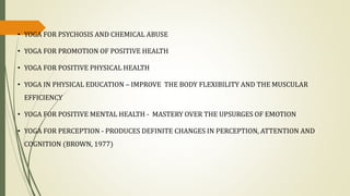 • YOGA FOR PSYCHOSIS AND CHEMICAL ABUSE
• YOGA FOR PROMOTION OF POSITIVE HEALTH
• YOGA FOR POSITIVE PHYSICAL HEALTH
• YOGA IN PHYSICAL EDUCATION – IMPROVE THE BODY FLEXIBILITY AND THE MUSCULAR
EFFICIENCY
• YOGA FOR POSITIVE MENTAL HEALTH - MASTERY OVER THE UPSURGES OF EMOTION
• YOGA FOR PERCEPTION - PRODUCES DEFINITE CHANGES IN PERCEPTION, ATTENTION AND
COGNITION (BROWN, 1977)
 