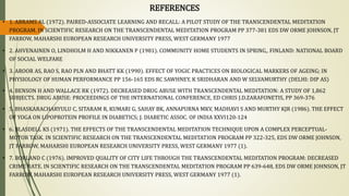 REFERENCES
• 1. ABRAMS AL (1972). PAIRED-ASSOCIATE LEARNING AND RECALL: A PILOT STUDY OF THE TRANSCENDENTAL MEDITATION
PROGRAM. IN SCIENTIFIC RESEARCH ON THE TRANSCENDENTAL MEDITATION PROGRAM PP 377-381 EDS DW ORME JOHNSON, JT
FARROW, MAHARSHI EUROPEAN RESEARCH UNIVERSITY PRESS, WEST GERMANY 1977
• 2. AHVENAINEN O, LINDHOLM H AND NIKKANEN P (1981). COMMUNITY HOME STUDENTS IN SPRING,. FINLAND: NATIONAL BOARD
OF SOCIAL WELFARE
• 3. AROOR AS, RAO S, RAO PLN AND BHATT KK (1990). EFFECT OF YOGIC PRACTICES ON BIOLOGICAL MARKERS OF AGEING; IN
PHYSIOLOGY OF HUMAN PERFORMANCE PP 156-165 EDS RC SAWHNEY, K SRIDHARAN AND W SELVAMURTHY (DELHI: DIP AS)
• 4. BENSON H AND WALLACE RK (1972). DECREASED DRUG ABUSE WITH TRANSCENDENTAL MEDITATION: A STUDY OF 1,862
SUBJECTS. DRUG ABUSE: PROCEEDINGS OF THE INTERNATIONAL CONFERENCE, ED CHRIS J.D.ZARAFONETIS, PP 369-376
• 5. BHASKARACHARYULU C, SITARAM R, KUMARI G, SAHAY BK, ANNAPURNA MKV, MADHAVI S AND MURTHY KJR (1986). THE EFFECT
OF YOGA ON LIPOPROTEIN PROFILE IN DIABETICS; J. DIABETIC ASSOC. OF INDIA XXVI120-124
• 6. BLASDELL KS (1971). THE EFFECTS OF THE TRANSCENDENTAL MEDITATION TECHNIQUE UPON A COMPLEX PERCEPTUAL-
MOTOR TASK. IN SCIENTIFIC RESEARCH ON THE TRANSCENDENTAL MEDITATION PROGRAM PP 322-325, EDS DW ORME JOHNSON,
JT FARROW, MAHARSHI EUROPEAN RESEARCH UNIVERSITY PRESS, WEST GERMANY 1977 (1).
• 7. BORLAND C (1976). IMPROVED QUALITY OF CITY LIFE THROUGH THE TRANSCENDENTAL MEDITATION PROGRAM: DECREASED
CRIME RATE. IN SCIENTIFIC RESEARCH ON THE TRANSCENDENTAL MEDITATION PROGRAM PP 639-648, EDS DW ORME JOHNSON, JT
FARROW, MAHARSHI EUROPEAN RESEARCH UNIVERSITY PRESS, WEST GERMANY 1977 (1).
 