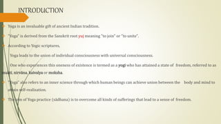 INTRODUCTION
 Yoga is an invaluable gift of ancient Indian tradition.
 "Yoga" is derived from the Sanskrit root yuj meaning "to join" or "to unite".
 According to Yogic scriptures,
Yoga leads to the union of individual consciousness with universal consciousness.
One who experiences this oneness of existence is termed as a yogi who has attained a state of freedom, referred to as
mukti, nirvāna, kaivalya or moksha.
 "Yoga" also refers to an inner science through which human beings can achieve union between the body and mind to
attain self-realisation.
 The aim of Yoga practice (sādhana) is to overcome all kinds of sufferings that lead to a sense of freedom.
 