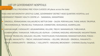 LIST OF GOVERNMENT HOSPITALS
LIST OF HOSPITALS PROVIDING FREE YOGA CLASSESS (40 places across the state)
YOGA AND NATUROPATHY LIFESTYLE CLINIC, GOVERNMENT DISTRICT HEAD QUARTERS HOSPITALs and
GOVERNMENT PRIMARY HEALTH CENTRE of – NAMAKKAL, MANAPPARAI
 DINDIGUL, PENNAGARAM, KALLAKURICHI, METTUR DAM – SALEM, PERIYAKULAM, THENI, KARUR, TIRUPPUR,
TIRUVANNAMALAI, TIRUNELVELI, THANJAVUR, COIMBATORE, SIVAGANGAI, ASARIPALLAM,
 KANYAKUMARI, CHENGALPET, ADUKAMPARRAI, VELLORE, TRICHY, MANNARGUDI, THIRUVARUR,
KUMBAKONAM, THANJAVUR, THIRUVALLUR, KILPAUK – CHENNAI, MADURAI, KRISHNAGIRI, NAGAPATTINAM,
TENKASI, TIRUNELVELI, WALAJAH, VELLORE, THOOTHUKUDI, PUDUMADAM, RAMANATHAPURAM, POIGAI –
VELLORE, NAVALPATTU – TRICHY, VADUGANTHANGAL – VELLORE, SIRUGUDI – DINDIGUL, PANJAPATTI –
KARUR, CHINNALAPATTI – DINDIGUL, T. KALLUPATTI – MADURAI, BROADWAY – CHENNAI (Stanley hospital).
 