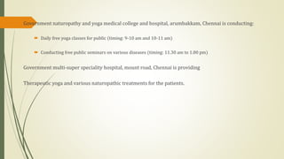 Government naturopathy and yoga medical college and hospital, arumbakkam, Chennai is conducting:
 Daily free yoga classes for public (timing: 9-10 am and 10-11 am)
 Conducting free public seminars on various diseases (timing: 11.30 am to 1.00 pm)
Government multi-super speciality hospital, mount road, Chennai is providing
Therapeutic yoga and various naturopathic treatments for the patients.
 
