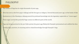 PHILOSOPHY
 The science of Yoga has its origin thousands of years ago,.
 Shiva has seen as the first yogi or ādiyogi and the first guru or ādiguru. Several thousand years ago, on the banks of lake
Kantisarovar in the Himalayas, ādiyogi poured his profound knowledge into the legendary saptarishis or "seven sages".
These sages carried this powerful Yogic science to different parts of the world.
 Yoga was being practiced in the pre-Vedic period, the great sage Maharishi Patanjali systematised and codified the then
existing Yogic practices, its meaning and its related knowledge through Patanjali's Yoga.
 