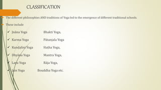 CLASSIFICATION
 The different philosophies AND traditions of Yoga led to the emergence of different traditional schools.
 These include
 Jnāna Yoga Bhakti Yoga,
 Karma Yoga Pātanjala Yoga
 Kunḍạlini Yoga Haṭha Yoga,
 Dhyāna Yoga Mantra Yoga,
 Laya Yoga Rāja Yoga,
 Jain Yoga Bouddha Yoga etc.
 