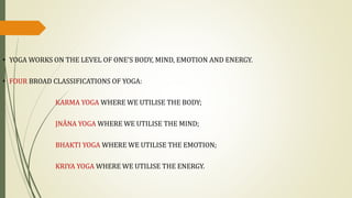 • YOGA WORKS ON THE LEVEL OF ONE'S BODY, MIND, EMOTION AND ENERGY.
• FOUR BROAD CLASSIFICATIONS OF YOGA:
KARMA YOGA WHERE WE UTILISE THE BODY;
JNĀNA YOGA WHERE WE UTILISE THE MIND;
BHAKTI YOGA WHERE WE UTILISE THE EMOTION;
KRIYA YOGA WHERE WE UTILISE THE ENERGY.
 
