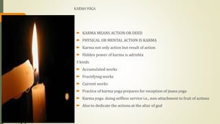 KARMA YOGA
 KARMA MEANS ACTION OR DEED
 PHYSICAL OR MENTAL ACTION IS KARMA
 Karma not only action but result of action
 Hidden power of karma is adrishta
3 kinds
 Accumulated works
 Fructifying works
 Current works
 Practice of karma yoga prepares for reception of jnana yoga
 Karma yoga: doing selfless service i.e., non-attachment to fruit of actions
 Also to dedicate the actions at the altar of god
 