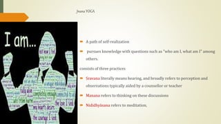 Jnana YOGA
 A path of self-realization
 pursues knowledge with questions such as "who am I, what am I" among
others.
consists of three practices
 Sravana literally means hearing, and broadly refers to perception and
observations typically aided by a counsellor or teacher
 Manana refers to thinking on these discussions
 Nididhyāsana refers to meditation,
 