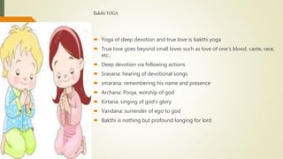 Bakthi YOGA
 Yoga of deep devotion and true love is bakthi yoga
 True love goes beyond small loves such as love of one’s blood, caste, race,
etc.,
 Deep devotion via following actions
 Sravana: hearing of devotional songs
 smarana: remembering his name and presence
 Archana: Pooja, worship of god
 Kirtana: singing of god’s glory
 Vandana: surrender of ego to god
 Bakthi is nothing but profound longing for lord
 