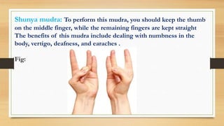 Shunya mudra: To perform this mudra, you should keep the thumb
on the middle finger, while the remaining fingers are kept straight
The benefits of this mudra include dealing with numbness in the
body, vertigo, deafness, and earaches .
Fig:
 