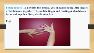 Surahi mudra: To perform this mudra, you should join the little fingers
of both hands together. The middle finger and forefinger should also
be joined together. Keep the thumbs free.
Fig:
 