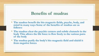 Benefits of mudras
• The mudras benefit the bio magnetic fields, psyche, body, and
mind in many ways Some of the benefits of mudras are as
follows:
• The mudras clear the psychic centers and subtle channels in the
body This allows the life force to flow freely to the various parts
of the body
• The mudras purify the body’s bio magnetic field and shield it
from negative forces
 