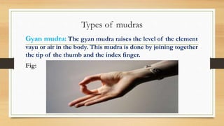 Types of mudras
Gyan mudra: The gyan mudra raises the level of the element
vayu or air in the body. This mudra is done by joining together
the tip of the thumb and the index finger.
Fig:
 