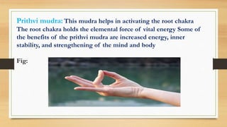 Prithvi mudra: This mudra helps in activating the root chakra
The root chakra holds the elemental force of vital energy Some of
the benefits of the prithvi mudra are increased energy, inner
stability, and strengthening of the mind and body
Fig:
 