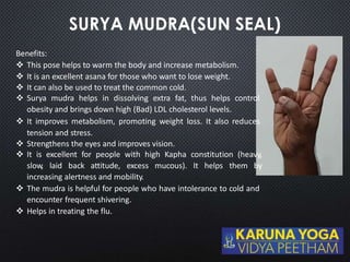 Benefits:
 This pose helps to warm the body and increase metabolism.
 It is an excellent asana for those who want to lose weight.
 It can also be used to treat the common cold.
 Surya mudra helps in dissolving extra fat, thus helps control
obesity and brings down high (Bad) LDL cholesterol levels.
 It improves metabolism, promoting weight loss. It also reduces
tension and stress.
 Strengthens the eyes and improves vision.
 It is excellent for people with high Kapha constitution (heavy,
slow, laid back attitude, excess mucous). It helps them by
increasing alertness and mobility.
 The mudra is helpful for people who have intolerance to cold and
encounter frequent shivering.
 Helps in treating the flu.
 