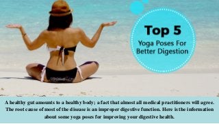 A healthy gut amounts to a healthy body; a fact that almost all medical practitioners will agree.
The root cause of most of the disease is an improper digestive function. Here is the information
about some yoga poses for improving your digestive health.
 