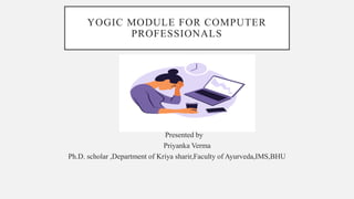 YOGIC MODULE FOR COMPUTER
PROFESSIONALS
Presented by
Priyanka Verma
Ph.D. scholar ,Department of Kriya sharir,Faculty of Ayurveda,IMS,BHU
 