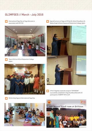 GLIMPSES // March - July 2016
International Yoga Day at Yoga Amrutam in
association with MY FM
Special Lecture on Yoga on IYD by Dr. Anita Choudhary, Dr.
Babita Singh & Simmi Saxena at Polytechnic College Ujjain.
UYLS’s ﬂagship corporate program “ENVISION”
successfully completed in Yoga Kumbha 2016 with 24
participants of SBIMF-M.P. & U.P.
Team UYLS on IYD at Polytechnic College
Ujjain.
Performing Yoga on International Yoga Day
 