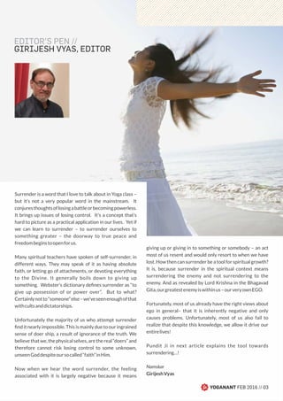 EDITOR’S PEN //
GIRIJESH VYAS, EDITOR
Surrender is a word that I love to talk about in Yoga class –
but it’s not a very popular word in the mainstream. It
conjuresthoughtsoflosingabattleorbecomingpowerless.
It brings up issues of losing control. It’s a concept that’s
hard to picture as a practical application in our lives. Yet if
we can learn to surrender – to surrender ourselves to
something greater – the doorway to true peace and
freedombeginstoopenforus.
Many spiritual teachers have spoken of self-surrender, in
different ways. They may speak of it as having absolute
faith, or letting go of attachments, or devoting everything
to the Divine. It generally boils down to giving up
something. Webster’s dictionary deﬁnes surrender as “to
give up possession of or power over”. But to what?
Certainlynotto“someone”else–we’veseenenoughofthat
withcultsanddictatorships.
Unfortunately the majority of us who attempt surrender
ﬁnd it nearly impossible. This is mainly due to our ingrained
sense of doer ship, a result of ignorance of the truth. We
believethatwe,thephysicalselves,arethereal“doers”and
therefore cannot risk losing control to some unknown,
unseenGoddespiteoursocalled“faith”inHim.
Now when we hear the word surrender, the feeling
associated with it is largely negative because it means
giving up or giving in to something or somebody – an act
most of us resent and would only resort to when we have
lost. How then can surrender be a tool for spiritual growth?
It is, because surrender in the spiritual context means
surrendering the enemy and not surrendering to the
enemy. And as revealed by Lord Krishna in the Bhagavad
Gita,ourgreatestenemyiswithinus–ourveryownEGO.
Fortunately, most of us already have the right views about
ego in general– that it is inherently negative and only
causes problems. Unfortunately, most of us also fail to
realize that despite this knowledge, we allow it drive our
entirelives!
Pundit Ji in next article explains the tool towards
surrendering…!
Namskar
GirijeshVyas
YOGANANT FEB 2016 // 03
 