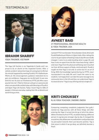 TESTIMONIALS//
Comparing, competing, complaints, judgments, fear, guilt, I
started my Yoga journey with all these things and after
entering the Yoga it turned into let go of all of the above.
When I ﬁnished my ﬁrst IYTTC, my belief of being a different
person in yog became stronger day by day. It changed the
aroundme,theyallbecamemywellwishersandjustbecause
my perception towards them just become positive. Yog is
that ocean in which if we go deep, we deﬁnitely become a
Pearl.
KRITI CHOUKSEY
RJ & YOGA TEACHER, INDORE-INDIA
The Yoga Life Society is my Yogashala & family and I am
proud to be an alumni of the respected Centre. After a
vehicle accident I almost lost hope of coming back to life but
the miracle happened by meeting Pundit ji ( Pt. Radheshyam
Mishra ji). His encouragement, guidance motivated me to
gain my conﬁdence, Yoga gave me my life back! It was new
birth for me! As soon as I ﬁnished my IYTTC job offers were
poured into me! I ﬂied to Vietnam and got an awesome job
whereampeacefullysettledtodaywithblessingsofPunditji
and Ujjain Yoga Life Society. Today I teach Yoga to 100s of
people in Vietnam everyday, making their life as blissful and
worthlivingasmine.
IBRAHIM SHARIFF
YOGA TRAINER, VIETNAM
IjoinedIYTTCfromOctober7thtoOctober22nd,2012with
Pundit Radheshyam Mishra in Ujjain-India. After taking this
course my perception of looking at day to day life was totally
changed. I came to an understanding what is yogic life and
how it sets me apart from the life I have been living. I didn't
only learn Yoga from the physical well being, but it touched
me from all three aspects of body, mind and spirit. Pundit ji
taught me that Yoga is not only an action but it's an art of
living. With the knowledge I gained during my IYTTC, now I
incorporated in my daily life and I teach the same to my
students. I am happy that I can take the same message to my
community here in the US and they can understand Yoga in
itsclassicalsense"Yogaiswayoflivingandnotasingleact".
AVNEET BAID
IT PROFESSIONAL-MEDSTAR HEALTH
& YOGA TRAINER, USA
YOGANANT FEB 2016 // 34
 