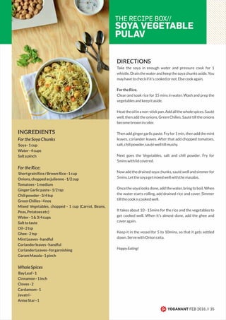 DIRECTIONS
Take the soya in enough water and pressure cook for 1
whistle.Drainthewaterandkeepthesoyachunksaside.You
mayhavetocheckifit'scookedornot.Elsecookagain.
FortheRice.
Clean and soak rice for 15 mins in water. Wash and prep the
vegetablesandkeepitaside.
Heattheoilinanon-stickpan.Addallthewholespices.Sauté
well, then add the onions, Green Chilies. Sauté till the onions
becomebrownincolor.
Thenaddgingergarlicpaste.Fryfor1min,thenaddthemint
leaves, coriander leaves. After that add chopped tomatoes,
salt,chilipowder,sautéwelltillmushy.
Next goes the Vegetables, salt and chili powder. Fry for
5minswithlidcovered.
Nowaddthedrainedsoyachunks,sautéwellandsimmerfor
5mins.Letthesoyagetmixedwellwiththemasalas.
Oncethesoyalooksdone,addthewater,bringtoboil.When
the water starts rolling, add drained rice and cover. Simmer
tillthecookiscookedwell.
It takes about 10 - 15mins for the rice and the vegetables to
get cooked well. When it's almost done, add the ghee and
coveragain.
Keep it in the vessel for 5 to 10mins, so that it gets settled
down.ServewithOnionraita.
HappyEating!
THE RECIPE BOX//
SOYA VEGETABLE
PULAV
INGREDIENTS
FortheSoyaChunks
Soya-1cup
Water-4cups
Saltapinch
FortheRice:
ShortgrainRice/BrownRice-1cup
Onions,choppedasjulienne-1/2cup
Tomatoes-1medium
GingerGarlicpaste-1/2tsp
Chilipowder-3/4tsp
GreenChilies-4nos
Mixed Vegetables, chopped - 1 cup (Carrot, Beans,
Peas,Potatoesetc)
Water-1&3/4cups
Salttotaste
Oil-2tsp
Ghee-2tsp
MintLeaves-handful
Corianderleaves-handful
CorianderLeaves-forgarnishing
GaramMasala-1pinch
WholeSpices
BayLeaf-1
Cinnamon-1inch
Cloves-2
Cardamom-1
Javatri-
AniseStar-1
YOGANANT FEB 2016 // 35
 