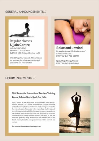 GENERAL ANNOUNCEMENTS //
UPCOMING EVENTS //
Relax and unwind
By popular demand “Meditation session”
is now a weekly class -
EVERY SUNDAY 7:00-8:00AM
Special Yoga Therapy Classes
EVERY SUNDAY- 8:00-9:00AM
Ujjain Centre
MONDAY-SATURDAY
MORNING - 5:30 - 9:30AM
EVENING 5:00 - 7:00pm (One hour each).
With 36 Yoga hour classes & 42 total classes
per week we aim to have a great time and
classes that suit your schedule.
Regular classes
28th Residential International Teachers Training
Course,PalolemBeach,SouthGoa,India
Yoga Courses at one of the most beautiful beach in the world -
Colomb, Palolem, Goa. Colomb- Palolem Beach is largely unspoiled
andisinhabitedbybothlocalﬁshermenandbyforeigntouristswho
live in shacks along the shore or in the main village itself. It is about
one mile (approximately 1.61 km) long and is crescent-shaped; one
can view the entire beach from either end. Both ends of the beach
consist of rocks jutting out into the sea. The depth of the sea
increases gradually, being shallowest at the northern end of the
beach, making it safe for average swimmers, and the currents are
notfast.
Formoredetailsvisitwww.yogalifegoa.com
 