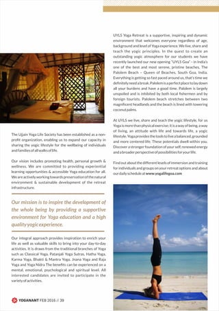 The Ujjain Yoga Life Society has been established as a non-
proﬁt organization, enabling us to expand our capacity in
sharing the yogic lifestyle for the wellbeing of individuals
andfamiliesofallwalksoflife.
Our vision includes promoting health, personal growth &
wellness. We are committed to providing experiential
learning opportunities & accessible Yoga education for all.
Weareactivelyworkingtowardspreservationofthenatural
environment & sustainable development of the retreat
infrastructure.
Our mission is to inspire the development of
the whole being by providing a supportive
environment for Yoga education and a high
qualityyogicexperience.
Our integral approach provides inspiration to enrich your
life as well as valuable skills to bring into your day-to-day
activities. It is draws from the traditional branches of Yoga
such as Classical Yoga, Patanjali Yoga Sutras, Hatha Yoga,
Karma Yoga, Bhakti & Mantra Yoga, Jnana Yoga and Raja
Yoga and Yoga Nidra The beneﬁts can be experienced on a
mental, emotional, psychological and spiritual level. All
interested candidates are invited to participate in the
varietyofactivities.
UYLS Yoga Retreat is a supportive, inspiring and dynamic
environment that welcomes everyone regardless of age,
background and level of Yoga experience. We live, share and
teach the yogic principles. In the quest to create an
outstanding yogic atmosphere for our students we have
recently launched our new opening “UYLS Goa” - in India’s
one of the best and most serene, pristine beaches, The
Palolem Beach – Queen of Beaches, South Goa, India.
Everything is getting so fast paced around us, that’s time we
deﬁnitelyneedabreak.Palolemisaperfectplacetolaydown
all your burdens and have a good time. Palolem is largely
unspoiled and is inhibited by both local ﬁshermen and by
foreign tourists. Palolem beach stretches between two
magniﬁcent headlands and the beach is lined with towering
coconutpalms.
At UYLS we live, share and teach the yogic lifestyle, for us
Yogaismorethanphysicalexercise;itisawayofbeing,away
of living, an attitude with life and towards life, a yogic
lifestyle.Yogaprovidesthetoolstoliveabalanced,grounded
and more centered life. These potentials dwell within you.
Discoverastrongerfoundationofyourself,renewedenergy
andabroaderperspectiveofpossibilitiesforyourlife.
Findoutaboutthedifferentlevelsofimmersionandtraining
forindividualsandgroupsonyourretreatoptionsandabout
ourdailyscheduleatwww.yogalifegoa.com
YOGANANT FEB 2016 // 39
 