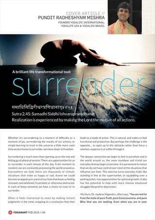 समािधिसि री र िणधानात्॥४५॥
Sutra2.45:SamadhiSiddhiIshvarapranidhanat
RealizationisexperiencedbymakingtheLordthemotiveofallactions.
surrender
Whether it’s surrendering to a moment of difﬁculty or a
moment of joy, surrendering the results of our actions, or
simply learning to trust in the universe a little more; each
timewedochoosetosurrender,wemoveclosertofreedom.
Surrendering is much more than opening up on the mat and
letting go of physical tension. There are opportunities for us
to surrender in each minute of the day. From moment to
moment, we are constantly processing the world around us.
Everywhere we look there are thousands of stimuli;
situations that make us happy or sad, drama we could
becomewrappedupin,partsofourlivesthatleaveusfeeling
stressed, overwhelmed, frustrated, or otherwise distracted.
In each of these moments we have a choice to react or to
surrender.
Often it feels instinctual to react by making instant
judgments in the mind, snapping to a conclusion that then
leads to a mode of action. This is natural, and makes us feel
functional and productive. But perhaps the challenge is the
opposite… to open up to the obstacle rather than force a
solution,suppressit,orsufferthroughit.
The deeper connection we begin to feel in ourselves and in
the world around us, the more mundane and trivial our
everyday dramas begin to become. It is paramount to notice
that we do not have control over most of the situations that
inﬂuence our lives. This exercise turns everyday trials, like
standing in line at the supermarket, or squabbling over a
parking ticket, into opportunities for spiritual growth. It also
has the potential to help with more intense emotional
struggleslikegriefordepression.
MyGuru,Dr.JaydevaYogendra,oftensays,“Youarenotfar
from the state of pure Truth, pure Consciousness, and pure
Bliss that you are seeking. Even when you are in your
COVER ARTICLE //
PUNDIT RADHESHYAM MISHRA
FOUNDER YOGALIFE INTERNATIONAL,
YOGALIFE USA & YOGALIFE BRAZIL
A brilliant life transformational tool:
YOGANANT FEB 2016 // 04
 