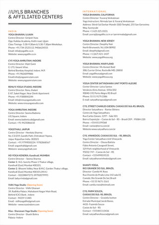 I N T E R N A T I O N A L
YOGA BHAWAN, CALIFORNIA
Centre Director: Yuvaraj Venkatesan
Yoga Instructors: Nirmala Iyer & Yuvaraj Venkatesan
Address: Shirdi Sai Darbar Mandir (SSD Temple), 255 San Geronimo
Way, Sunnyvale
Phone: +1 625.325.3323,
Email: yuvraj@yogalife.co.in or iyernirmala@gmail.com
YOGA BHAWAN, NEW JERSEY
Centre Director: Deepthy Nair
North Brunswick, NJ, USA 08902
Email: deepthy@gmail.com
Phone: +1 (267) 421-1437
Website: www.yogalifeusa.org
YOGA BHAWAN, MARYLAND
Centre Director: Ms Avneet Baid
308, Currier Drive, Rockville MD, 20850
Email: yogalifeusa@gmail.com
Website: www.yogalifeusa.org
YOGA CENTER SATYADHARA UNIT PORTO ALEGRE
Center Director: Loiva Santos
Venâncio Aires Avenue, 1056/202
90040-192 Porto Alegre RS Brazil
Phone: 55 51 9179.3386
E-mail: satyadharapoa@gmail.com
CYS, STREET CHARLES GIESEN, CAXIAS DO SUL-RS, BRAZIL
Director Satyadhara – Ranise Silviera
Centro de Yoga Satyadhara
Rua Carlos Giesen, 1297 – Sala 501
Bairro Exposição – Caxias do Sul – RS – Brasil CEP: : 95084-220
Phone : +554 81199368
Email- ranise@terra.com.br
Website:www.satyadhara.com.br
CYS, VINHEDOS, CAXIAS DO SUL – RS, BRAZIL
Yoga Center Satyadhara Unit Vineyards
Centre Director – Cleusa Batista
Fábio Antonio Cavagnoli Street,
329 Park neighborhood of Vineyards
95032-747 – Caxias do Sul – RS
Contact- +555499059535
Email: satyadharavinhedos@gmail.com
SHANTI YOGA,
RIO GRANDE DO SUL, BRAZIL
Director- Camila M. Roos
Rua Vicente do Prado Lima 142 sala 01
Camobi, Rio Grande Do Sul, Brazil
Phone: +55 55 9671-3161
Email: camila.roos@hotmail.com
CYS, FARM SOUZA,
CAXIAS DO SUL- RS, BRAZIL
Centre Director – Grasiela Isotton
Estrada Municipal Jacob Basso,
4435- Fazenda Souza-
Caxias do Sul – RS
Contact- +555481113436
Email: satyadharafsouza@gmail.com
//UYLS BRANCHES
& AFFILIATED CENTERS
I N D I A
YOGA BHAVAN, UJJAIN
Centre Director: Girijesh Vyas
Opp. Kalidas Academy, Kothi road, Ujjain
Class Timings- 5:30-9:30am & 5:30-7:30pm Weekdays.
Phone: +91 734-2525113, 9406624555
Email: info@yogalife.co.in
Website: www.yogalife.co.in
CYS YOGA AMRUTAM, INDORE
Centre Director: Dipti Gami
C-173, Vasant Vihar,
Behind Bombay Hospital, Indore, M.P.
Phone: +91 9826099886
Email:info@yogaamrutam.com
Website: www.yogaamrutam.com
RENU'S YOGA STUDIO, INDORE
Centre Director: Renu Jhalani
E-87, Saket Nagar, Near Devki Apartment
Phone: +91 9300043244
Email: info@renuyogastudio.com
Website: www.renuyogastudio.com
YOGA AMRUTAM, INDORE
Centre Director: Seema Badonia
LIG Square, Indore
Email: seema.badonia.ab@gmail.com
Contact: +91 9425086610
YOGSTHALI, JAIPUR
Centre Director - Hemlata Sharma
No. C3/259, Gandhi Path, Chitrakoot Yojana,
Jaipur Rajasthan India. 302021
Contact : +91 9799050224 / 9782868567
Email: yogasthali@gmail.com
Websire: www.yogsthali.com
HD YOGA KENDRA, Kandivali, MUMBAI
Centre Director – Seema Sharma
Center 1 : N.G. Suncity Phase 1 Thakur village,
Kandivali (East) Mumbai 400101.
Center 2 : Bhoomi Valley, Near B.M.C. Garden Thakur village,
Kandivali (East) Mumbai 400101.(M.H.)
Contact – 02228847272, 09702079991
Email: lady.vrinda@gmail.com
Vidhi Yoga Studio (Opening Soon)
Centre Director - Vidhi Ghanani
39, Radhika Palace, Mahalaxmi Nagar Main Road,
Behind ICICI Bank , Indore
Contact - 94259 11485
Email - vidhiyogalife@gmail.com
Website - www.vyasindore.com
Maa - Sharanam Yoga Studio (Opening Soon)
Centre Director - Shashi Bohra
Palasia -Indore
 